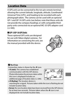 Page 257233
A GPS unit can be connected to the ten-pin remote terminal, 
allowing the current latitude, longitude, altitude, Coordinated 
Universal Time (UTC), and heading to be recorded with each 
photograph taken.
 The camera can be used with an optional 
GP-1 and GP-1A GPS units (see below; note that these units do 
not provide the compass heading), or with compatible third-
party units connected via an optional MC-35 GPS adapter cord 
( 0 440).
❚❚GP-1/GP-1A GPS Units
These optional GPS units are designed...