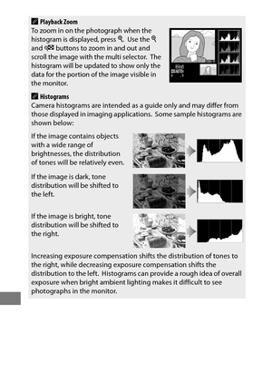 Page 266242
APlayback ZoomTo zoom in on the photograph when the 
histogram is displayed, press X. Use the X 
and W buttons to zoom in and out and 
scroll the image with the multi selector. The 
histogram will be updated to show only the 
data for the portion of the image visible in 
the monitor.
AHistograms
Camera histograms are intended as a guide only and may differ from 
those displayed in imaging applications.
 Some sample histograms are 
shown below:
If the image contains objects 
with a wide range of...