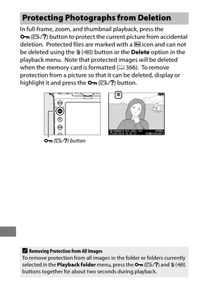 Page 274250
In full-frame, zoom, and thumbnail playback, press the 
L (Z /Q ) button to protect the curr ent picture from accidental 
deletion.
 Protected files are marked with a  P icon and can not 
be deleted using the  O (Q ) button or the  Delete option in the 
playback menu.
 Note that protected images  will be deleted 
when the memory card is formatted ( 0366).
 To  r e m o v e  
protection from a picture so that  it can be deleted, display or 
highlight it and press the  L (Z /Q ) button.
Protecting...