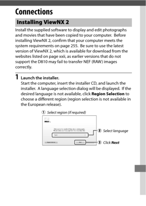 Page 277253
Connections
Install the supplied software to display and edit photographs 
and movies that have been copied to your computer.
 Before 
installing ViewNX 2, confirm that your computer meets the 
system requirements on page 255.
 Be sure to use the latest 
version of ViewNX 2, which is available for download from the 
websites listed on page xxii, as  earlier versions that do not 
support the D810 may fail to transfer NEF (RAW ) images 
correctly.
1Launch the installer.
Start the computer, insert the...