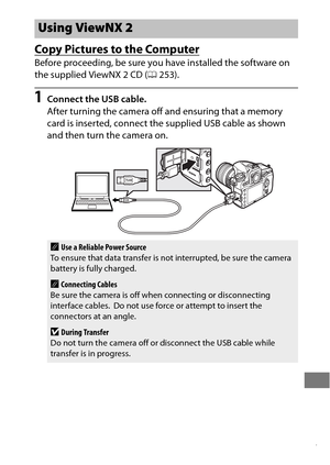 Page 281257
Copy Pictures to the Computer
Before proceeding, be sure you have installed the software on 
the supplied ViewNX 2 CD (0253).
1Connect the USB cable.
After turning the camera off and ensuring that a memory 
card is inserted, connect the supplied USB cable as shown 
and then turn the camera on.
Using ViewNX 2
AUse a Reliable Power Source
To ensure that data transfer is no t interrupted, be sure the camera 
battery is fully charged.
AConnecting Cables
Be sure the camera is off when connecting or...