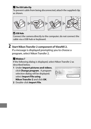 Page 282258
2Start Nikon Transfer 2 component of ViewNX 2.
If a message is displayed prompting you to choose a 
program, select Nikon Transfer 2.
AThe USB Cable Clip
To prevent cable from being discon nected, attach the supplied clip 
as shown.
DUSB Hubs
Connect the camera directly to the computer; do not connect the 
cable via a USB hub or keyboard.
AWindows 7
If the following dialog is displa yed, select Nikon Transfer 2 as 
described below.
1 Under  Import pictures and videos , 
click  Change program .
 A...