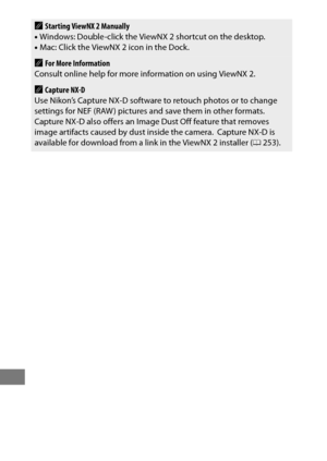 Page 284260
AStarting ViewNX 2 Manually
• Windows: Double-click the ViewNX 2 shortcut on the desktop.
• Mac: Click the ViewNX 2 icon in the Dock.
AFor More Information
Consult online help for more information on using ViewNX 2.
ACapture NX-D
Use Nikon’s Capture NX-D software to retouch photos or to change 
settings for NEF (RAW ) pictures and save them in other formats.
 Capture NX-D also offers an Image Dust Off feature that removes 
image artifacts caused by dust inside the camera. Capture NX-D is 
available...