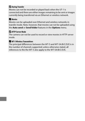 Page 286262
DDuring Transfer
Movies can not be recorded or played back when the UT-1 is 
connected and there are either images remaining to be sent or images 
currently being transferred via an  Ethernet or wireless network.
AMovies
Movies can be uploaded over Ethernet and wireless networks in 
transfer mode. Note, however, that movies can not be uploaded using 
the  Auto send  or Send folder  features in the  Options menu.
DHTTP Server Mode
The camera can not be used to record or view movies in HTTP server...