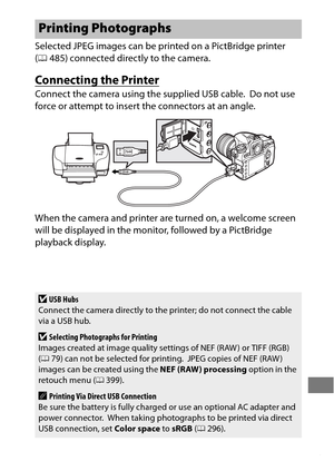 Page 287263
Selected JPEG images can be printed on a PictBridge printer 
(0 485) connected directly to the camera.
Connecting the Printer
Connect the camera using the supplied USB cable. Do not use 
force or attempt to insert the connectors at an angle.
When the camera and printer are turned on, a welcome screen 
will be displayed in the monitor, followed by a PictBridge 
playback display.
Printing Photographs
DUSB Hubs
Connect the camera directly to the printer; do not connect the cable 
via a USB hub....