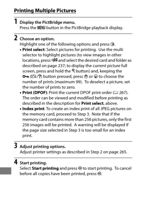 Page 290266
Printing Multiple Pictures
1Display the PictBridge menu.
Press the G button in the PictBridge playback display.
2Choose an option.
Highlight one of the following options and press  2.
• Print select : Select pictures for printing.
 Use the multi 
selector to highlight pictures (to view images in other 
locations, press  W and select the desired card and folder as 
described on page 237; to disp lay the current picture full 
screen, press and hold the  X button) and, keeping the 
L (Z /Q ) button...