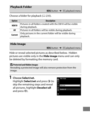 Page 305281
Choose a folder for playback (0235).
Hide or reveal selected pictures as described below.
 Hidden 
pictures are visible only in the  Hide image menu and can only 
be deleted by formatting the memory card.
1Choose  Select/set .
Highlight  Select/set  and press 2 (to 
skip the remaining steps and reveal 
all pictures, highlight  Deselect all 
and press  J).
Playback Folder
G  button ➜Dplayback menu
OptionDescription
ND810 Pictures in all folders created with the D810 will be visible 
during playback....