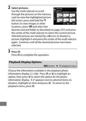 Page 306282
2Select pictures.
Use the multi selector to scroll 
through the pictures on the memory 
card (to view the highlighted picture 
full screen, press and hold the X 
button; to view images in other 
locations, press  W and select the 
desired card and folder as described on page 237) and press 
the center of the multi selector to select the current picture.
 
Selected pictures are marked by a  R icon; to deselect a 
picture, highlight it and press the center of the multi selector 
again.
 Continue until...