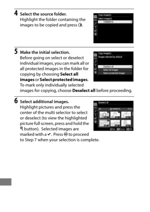 Page 308284
4Select the source folder.
Highlight the folder containing the 
images to be copied and press 2.
5Make the initial selection.
Before going on select or deselect 
individual images, you can mark all or 
all protected images in the folder for 
copying by choosing  Select all 
images  or Select protected images .
 
To mark only individually selected 
images for copying, choose  Deselect all before proceeding.
6Select additional images.
Highlight pictures and press the 
center of the multi selector to...