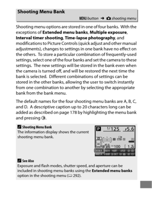 Page 315291
Shooting menu options are stored in one of four banks. With the 
exceptions of  Extended menu banks , Multiple exposure , 
Interval timer shooting , Time-lapse photography , and 
modifications to Picture Controls (quick adjust and other manual 
adjustments), changes to settings in one bank have no effect on 
the others.
 To store a particular combination of frequently-used 
settings, select one of the four banks and set the camera to these 
settings.
 The new settings will be stored in the bank even...