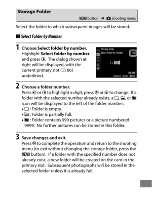 Page 317293
Select the folder in which subsequent images will be stored.
❚❚Select Folder by Number
1Choose  Select folder by number .
Highlight  Select folder by number  
and press  2.
 The dialog shown at 
right will be displayed, with the 
current primary slot ( 086) 
underlined.
2Choose a folder number.
Press  4 or  2 to highlight a digit, press  1 or  3 to change.
 If a 
folder with the selected number already exists, a  W, X , or  Y 
icon will be displayed to the left of the folder number:
• W  : Folder is...