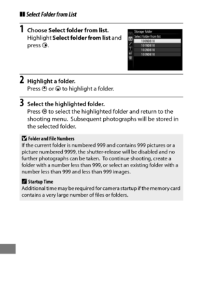 Page 318294
❚❚Select Folder from List
1Choose  Select folder from list .
Highlight  Select folder from list  and 
press  2.
2Highlight a folder.
Press  1 or  3 to highlight a folder.
3Select the highlighted folder.
Press  J to select the highlighted folder and return to the 
shooting menu.
 Subsequent photographs will be stored in 
the selected folder.
DFolder and File Numbers
If the current folder is numbered  999 and contains 999 pictures or a 
picture numbered 9999, the shutter-release will be disabled and no...