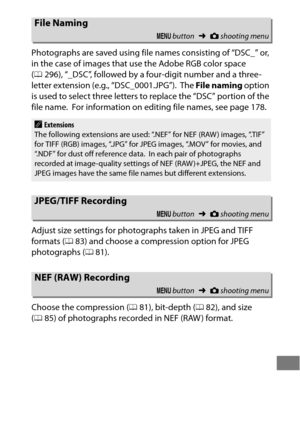 Page 319295
Photographs are saved using file names consisting of “DSC_” or, 
in the case of images that use the Adobe RGB color space 
(0 296), “_DSC”, followed by a four-digit number and a three-
letter extension (e.g., “DSC_0001.JPG”).
 The  File naming  option 
is used to select three letters to replace the “DSC” portion of the 
file name.
 For information on editing file names, see page 178.
Adjust size settings for photographs taken in JPEG and TIFF 
formats ( 083) and choose a compression option for JPEG...