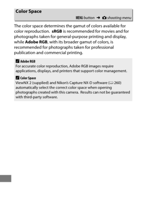 Page 320296
The color space determines the gamut of colors available for 
color reproduction.
 sRGB is recommended for movies and for 
photographs taken for general-purpose printing and display, 
while  Adobe RGB , with its broader gamut of colors, is 
recommended for photographs taken for professional 
publication and commercial printing.
Color Space
G  button ➜Cshooting menu
AAdobe RGB
For accurate color reproduction, Adobe RGB images require 
applications, displays, and printers that support color...