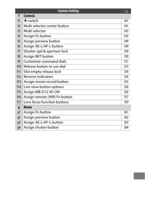 Page 327303
fControls
f1D switch 341
f2Multi selector center button 341
f3Multi selector 343
f4Assign Fn button 343
f5Assign preview button 349
f6Assign AE-L/AF-L button 349
f7Shutter spd & aperture lock 350
f8Assign BKT button 350
f9Customize command dials 351
f10Release button to use dial 353
f11Slot empty release lock 354
f12Reverse indicators 354
f13Assign movie record button 355
f14Live view button options 356
f15Assign MB-D12 AF-ON 356
f16Assign remote (WR) Fn button 357
f17Lens focus function buttons 359...