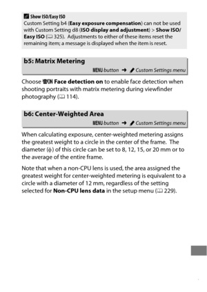 Page 341317
Choose U Face detec tion on  to enable face detection when 
shooting portraits with matrix metering during viewfinder 
photography ( 0114).
When calculating exposure, center-weighted metering assigns 
the greatest weight to a circle in the center of the frame.
 The 
diameter ( φ) of this circle can be set to 8, 12, 15, or 20 mm or to 
the average of the entire frame.
Note that when a non-CPU lens is used, the area assigned the 
greatest weight for center-weighted metering is equivalent to a 
circle...