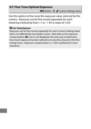 Page 342318
Use this option to fine-tune the exposure value selected by the 
camera.
 Exposure can be fine-tuned separately for each 
metering method by from +1 to –1 EV in steps of 1/6EV.
b7: Fine-Tune Optimal Exposure
G  button ➜ACustom Settings menu
DFine-Tuning Exposure
Exposure can be fine-tuned separately for each Custom Settings bank 
and is not affected by two-button resets.
 Note that as the exposure 
compensation ( E) icon is not displayed, the only way to determine 
how much exposure has been altered...