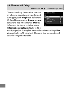 Page 344320
Choose how long the monitor remains 
on when no operations are performed 
during playback (Playback; defaults to 
10 s) and image review ( Image review; 
defaults to 4 s), when menus ( Menus; 
defaults to 1 minute) or information 
( Information display ; defaults to 10 s) 
are displayed, or during live view and movie recording ( Live 
view ; defaults to 10 minutes).
 Choose a shorter monitor-off 
delay for longer battery life.
c4: Monitor off Delay
G  button ➜ACustom Settings menu 