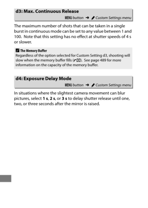 Page 346322
The maximum number of shots that can be taken in a single 
burst in continuous mode can be set to any value between 1 and 
100.
 Note that this setting has no effect at shutter speeds of 4 s 
or slower.
In situations where the slightest camera movement can blur 
pictures, select  1s, 2s , or  3s to delay shutter release until one, 
two, or three seconds after the mirror is raised.
d3: Max. Continuous Release
G  button ➜ACustom Settings menu
AThe Memory Buffer
Regardless of the option selected fo r...