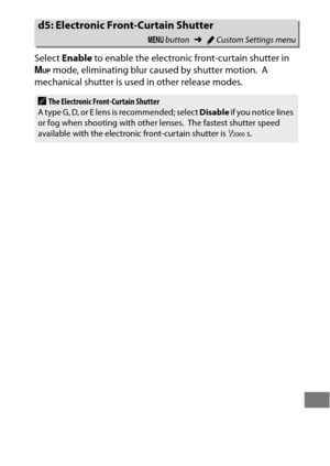 Page 347323
Select Enable  to enable the electronic front-curtain shutter in 
V  mode, eliminating blur caused by shutter motion.
 A 
mechanical shutter is used in other release modes.
d5: Electronic Fron t-Curtain Shutter
G button ➜ACustom Settings menu
AThe Electronic Front-Curtain Shutter
A  t yp e  G , D, o r E  l e n s  i s  reco m m e nd ed ; se l ec t   Disable if you notice lines 
or fog when shooting with other lenses.
 The fastest shutter speed 
available with the electronic front-curtain shutter is...
