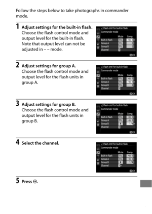 Page 359335
Follow the steps below to take photographs in commander 
mode.
1Adjust settings for the built-in flash.
Choose the flash control mode and 
output level for the built-in flash.
 
Note that output level can not be 
adjusted in – – mode.
2Adjust settings for group A.
Choose the flash control mode and 
output level for the flash units in 
group A.
3Adjust settings for group B.
Choose the flash control mode and 
output level for the flash units in 
group B.
4Select the channel.
5Press J. 