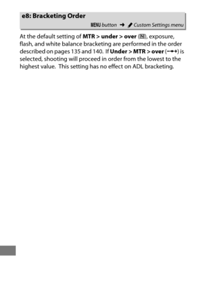 Page 364340
At the default setting of MTR > under > over (H ), exposure, 
flash, and white balance bracketing are performed in the order 
described on pages 135 and 140.
 If  Under > MTR > over  (I ) is 
selected, shooting will proceed in order from the lowest to the 
highest value.
 This setting has no effect on ADL bracketing.
e8: Bracketing Order
G  button ➜ACustom Settings menu 