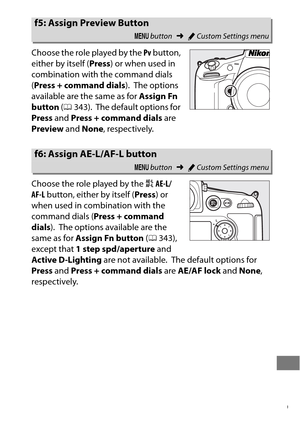 Page 373349
Choose the role played by the Pv button, 
either by itself ( Press) or when used in 
combination with the command dials 
( Press + command dials ).
 The options 
available are the same as for  Assign Fn 
button  (0 343).
 The default options for 
Press  and Press + command dials  are 
Preview  and None , respectively.
Choose the role played by the  AAE-L/
AF-L  button, either by itself ( Press) or 
when used in combination with the 
command dials ( Press + command 
dials ).
 The options available are...