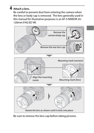 Page 3915
4Attach a lens.
Be careful to prevent dust from entering the camera when 
the lens or body cap is removed.
 The lens generally used in 
this manual for illustrative pu rposes is an AF-S NIKKOR 24–
120mm f/4G ED VR.
Be sure to remove the lens cap before taking pictures.
Remove the
camera body cap
Remove the rear lens cap
Mounting mark (camera)
Mounting mark (lens)
Align the mounting 
marks
Rotate the lens as shown until it clicks into place 