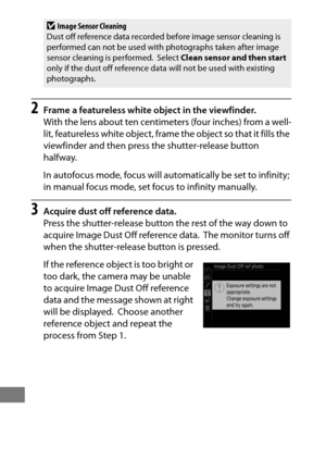 Page 394370
2Frame a featureless white object in the viewfinder.
With the lens about ten centimeters (four inches) from a well-
lit, featureless white object, frame the object so that it fills the 
viewfinder and then press the shutter-release button 
halfway.
In autofocus mode, focus will automatically be set to infinity; 
in manual focus mode, set focus to infinity manually.
3Acquire dust off reference data.
Press the shutter-release button the rest of the way down to 
acquire Image Dust Off reference data....
