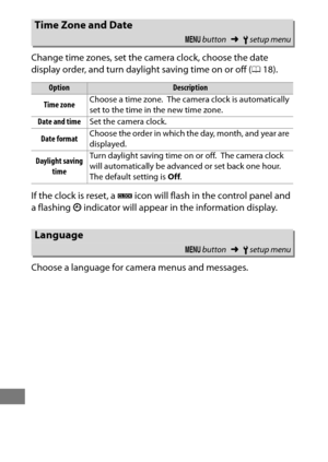 Page 396372
Change time zones, set the camera clock, choose the date 
display order, and turn daylight saving time on or off (018).
If the clock is reset, a  B icon will flash in the control panel and 
a flashing  T indicator will appear in the information display.
Choose a language for camera menus and messages.
Time Zone and Date
G  button ➜Bsetup menu
OptionDescription
Time zone Choose a time zone.
 The camera clock is automatically 
set to the time in the new time zone.
Date and time Set the camera clock....