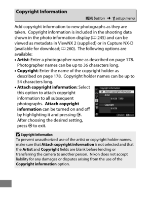 Page 400376
Add copyright information to new photographs as they are 
taken.
 Copyright information is included in the shooting data 
shown in the photo information display ( 0245) and can be 
viewed as metadata in ViewNX 2 (supplied) or in Capture NX-D 
(available for download;  0260).
 The following options are 
available:
• Artist : Enter a photographer name as described on page 178.
 
Photographer names can be up to 36 characters long.
• Copyright : Enter the name of the copyright holder as 
described on...