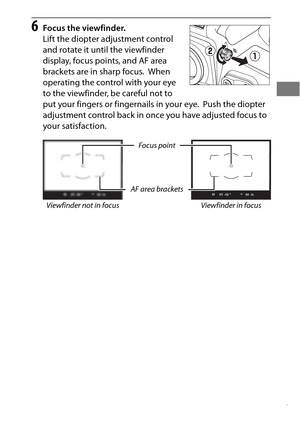 Page 4117
6Focus the viewfinder.
Lift the diopter adjustment control 
and rotate it until the viewfinder 
display, focus points, and AF area 
brackets are in sharp focus.
 When 
operating the control with your eye 
to the viewfinder, be careful not to 
put your fingers or fingernails in your eye.
 Push the diopter 
adjustment control back in once you have adjusted focus to 
your satisfaction.
Focus point
AF area brackets
Viewfinder not in focus 
Viewfinder in focus 