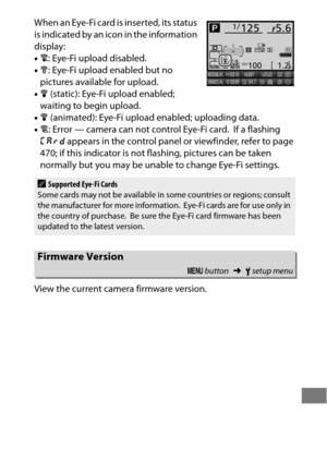 Page 407383
When an Eye-Fi card is inserted, its status 
is indicated by an icon in the information 
display:
•d : Eye-Fi upload disabled.
• e : Eye-Fi upload enabled but no 
pictures available for upload.
• f  (static): Eye-Fi upload enabled; 
waiting to begin upload.
• f  (animated): Eye-Fi upload enabled; uploading data.
• g : Error — camera can not control Eye-Fi card.
 If a flashing 
W  appears in the control panel or viewfinder, refer to page 
470; if this indicator is not flashing, pictures can be taken...