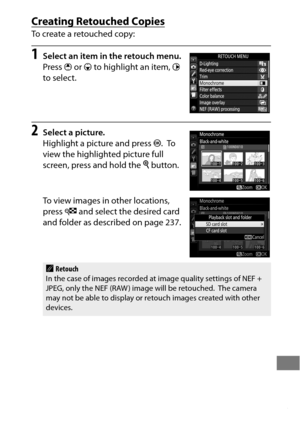 Page 409385
Creating Retouched Copies
To create a retouched copy:
1Select an item in the retouch menu.
Press 1 or  3 to highlight an item,  2 
to select.
2Select a picture.
Highlight a picture and press  J.
 To  
view the highlighted picture full 
screen, press and hold the  X button.
To view images in other locations, 
press  W and select the desired card 
and folder as described on page 237.
ARetouch
In the case of images recorded at image quality settings of NEF + 
JPEG, only the NEF (RAW )  image will be...