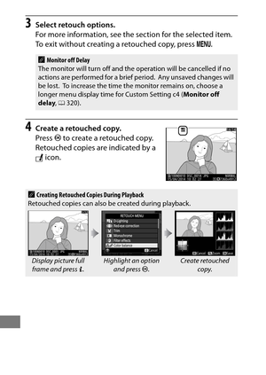 Page 410386
3Select retouch options.
For more information, see the section for the selected item.
 
To exit without creating a retouched copy, press G.
4Create a retouched copy.
Press  J to create a retouched copy.
 
Retouched copies are indicated by a 
N  icon.
AMonitor off Delay
The monitor will turn off and the operation will be cancelled if no 
actions are performed for a brief period.
 Any unsaved changes will 
be lost. To increase the time the monitor remains on, choose a 
longer menu display time for...