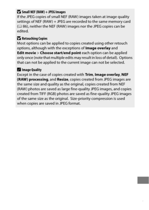 Page 411387
DSmall NEF (RAW) + JPEG Images
If the JPEG copies of small NEF (RAW ) images taken at image quality 
settings of NEF (RAW ) + JPEG are recorded to the same memory card 
( 0 86), neither the NEF (RAW ) images nor the JPEG copies can be 
edited.
DRetouching Copies
Most options can be applied to copies created using other retouch 
options, although with the exceptions of  Image overlay and 
Edit movie > Choose start/end point  each option can be applied 
only once (note that multiple edits may result in...