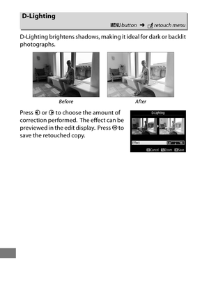 Page 412388
D-Lighting brightens shadows, making it ideal for dark or backlit 
photographs.
Press  4 or  2 to choose the amount of 
correction performed.
 The effect can be 
previewed in the edit display.
 Press  J to 
save the retouched copy.
D-Lighting
G  button ➜Nretouch menu
Before After 
