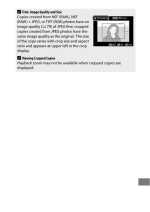 Page 415391
ATrim: Image Quality and Size
Copies created from NEF (RAW ), NEF 
(RAW ) + JPEG, or TIFF (RGB) photos have an 
image quality ( 079) of JPEG fine; cropped 
copies created from JPEG photos have the 
same image quality as the original.
 The size 
of the copy varies with crop size and aspect 
ratio and appears at upper left in the crop 
display.
AViewing Cropped Copies
Playback zoom may not be available when cropped copies are 
displayed. 