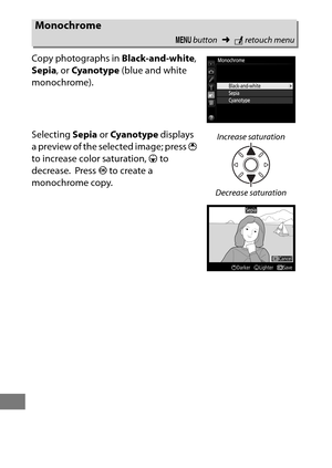 Page 416392
Copy photographs in Black-and-white, 
Sepia , or Cyanotype  (blue and white 
monochrome).
Selecting  Sepia or Cyanotype  displays 
a preview of the selected image; press  1 
to increase color saturation,  3 to 
decrease.
 Press  J to create a 
monochrome copy.
Monochrome
G  button ➜Nretouch menu
Increase saturation
Decrease saturation 