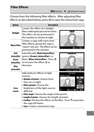 Page 417393
Choose from the following filter effects. After adjusting filter 
effects as described below, press  J to save the retouched copy.
Filter Effects
G  button ➜Nretouch menu
OptionDescription
Skylight Creates the effect of a skylight 
filter, making the picture less blue.
 The effect can be previewed in 
the monitor as shown at right.
Warm filter Creates a copy with warm tone 
filter effects, giving the copy a 
“warm” red cast.
 The effect can be 
previewed in the monitor.
Red 
intensifier Intensify...