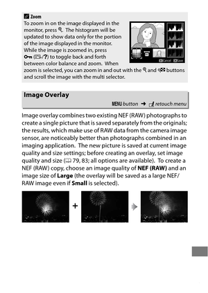 Page 419395
Image overlay combines two existing NEF (RAW ) photographs to 
create a single picture that is saved separately from the originals; 
the results, which make use of RAW data from the camera image 
sensor, are noticeably better than photographs combined in an 
imaging application.
 The new picture is saved at current image 
quality and size settings; before creating an overlay, set image 
quality and size ( 079, 83; all options are available).
 To  c r e a t e  a  
NEF (RAW ) copy, choose an image...