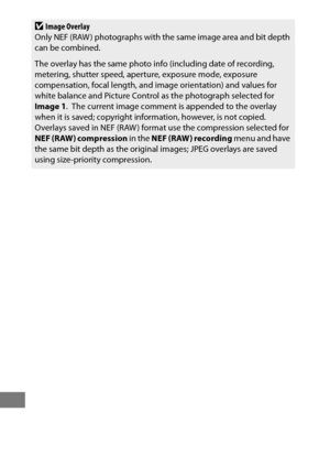 Page 422398
DImage Overlay
Only NEF (RAW ) photographs with the same image area and bit depth 
can be combined.
The overlay has the same photo info (including date of recording, 
metering, shutter speed, aperture, exposure mode, exposure 
compensation, focal length, and image orientation) and values for 
white balance and Picture Control as the photograph selected for 
Image 1 .
 The current image comment is appended to the overlay 
when it is saved; copyright information, however, is not copied. Overlays saved...