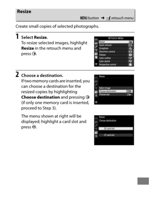 Page 425401
Create small copies of selected photographs.
1Select Resize.
To resize selected images, highlight 
Resize  in the retouch menu and 
press  2.
2Choose a destination.
If two memory cards are inserted, you 
can choose a destination for the 
resized copies by highlighting 
Choose destination  and pressing 2 
(if only one memory card is inserted, 
proceed to Step 3).
The menu shown at right will be 
displayed; highlight a card slot and 
press  J.
Resize
G  button ➜Nretouch menu 