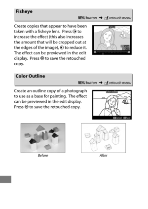 Page 430406
Create copies that appear to have been 
taken with a fisheye lens.
 Press 2 to 
increase the effect (this also increases 
the amount that will be cropped out at 
the edges of the image),  4 to reduce it.
 
The effect can be previewed in the edit 
display.
 Press  J to save the retouched 
copy.
Create an outline copy of a photograph 
to use as a base for painting.
 The effect 
can be previewed in the edit display.
 
Press  J to save the retouched copy.
Fisheye
G  button ➜Nretouch menu
Color Outline
G...