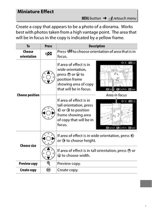 Page 433409
Create a copy that appears to be a photo of a diorama. Works 
best with photos taken from a high vantage point.
 The area that 
will be in focus in the copy is indicated by a yellow frame.
Miniature Effect
G  button ➜Nretouch menu
ToPressDescription
Choose 
orientation
WPress  W to choose orientation of area that is in 
focus.
Choose position If area of effect is in 
wide orientation, 
press 
1 or  3 to 
position frame 
showing area of copy 
that will be in focus.
If area of effect is in 
tall...