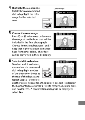 Page 435411
4Highlight the color range.
Rotate the main command 
dial to highlight the color 
range for the selected 
color.
5Choose the color range.
Press 1 or  3 to increase or decrease 
the range of similar hues that will be 
included in the final photograph.
 
Choose from values between 1 and 7; 
note that higher values may include 
hues from other colors.
 The effect 
can be previewed in the edit display.
6Select additional colors.
To select additional colors, 
rotate the main command 
dial to highlight...