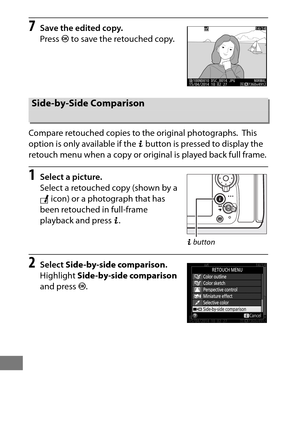 Page 436412
7Save the edited copy.
Press J to save the retouched copy.
Compare retouched copies to the original photographs.
 This 
option is only available if the  b button is pressed to display the 
retouch menu when a copy or original is played back full frame.
1Select a picture.
Select a retouched copy (shown by a 
N  icon) or a photograph that has 
been retouched in full-frame 
playback and press  b.
2Select  Side-by-side comparison .
Highlight  Side-by-side comparison  
and press  J.
Side-by-Side...