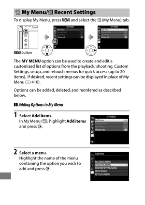 Page 438414
To display My Menu, press G and select the  O (My Menu) tab.
The  MY MENU  option can be used to create and edit a 
customized list of options from the playback, shooting, Custom 
Settings, setup, and retouch menus for quick access (up to 20 
items).
 If desired, recent settings can be displayed in place of My 
Menu ( 0418).
Options can be added, deleted, and reordered as described 
below.
❚❚ Adding Options to My Menu
1Select  Add items .
In My Menu ( O), highlight  Add items 
and press  2.
2Select a...