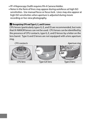 Page 446422
•PF-4 Reprocopy Outfit requires PA-4 Camera Holder.
• Noise in the form of lines may appear during autofocus at high ISO 
sensitivities.
 Use manual focus or focus lock. Lines may also appear at 
high ISO sensitivities when aperture is adjusted during movie 
recording or live view photography.
ARecognizing CPU and Type G, E, and D Lenses
CPU lenses (particularly types G, E, and D) are recommended, but note 
that IX-NIKKOR lenses can not be used.
 CPU lenses can be identified by 
the presence of CPU...