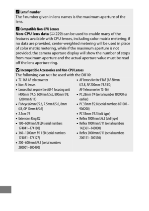 Page 448424
ALens f-number
The f-number given in lens names  is the maximum aperture of the 
lens.
ACompatible Non-CPU Lenses
Non-CPU lens data  (0 229) can be used to enable many of the 
features available with CPU lenses,  including color matrix metering; if 
no data are provided, center-weighted metering will be used in place 
of color matrix metering, while if the maximum aperture is not 
provided, the camera aperture display will show the number of stops 
from maximum aperture and the actual aperture value...